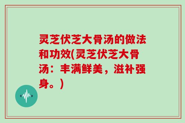 灵芝伏芝大骨汤的做法和功效(灵芝伏芝大骨汤：丰满鲜美，滋补强身。)
