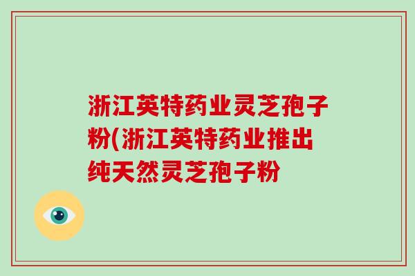 浙江英特药业灵芝孢子粉(浙江英特药业推出纯天然灵芝孢子粉