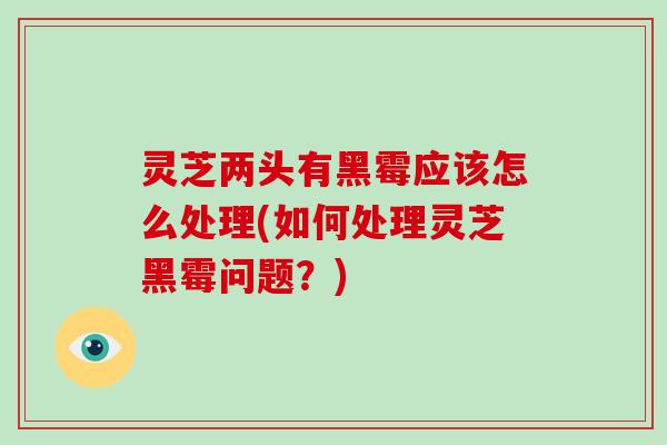 灵芝两头有黑霉应该怎么处理(如何处理灵芝黑霉问题?)