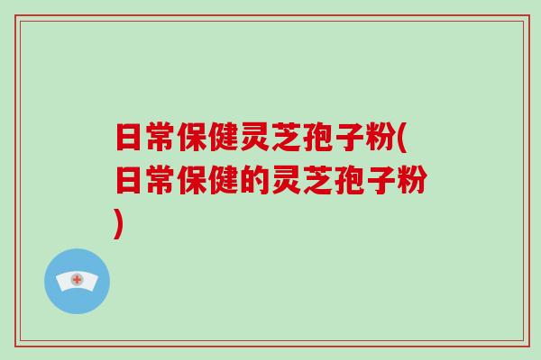日常保健灵芝孢子粉(日常保健的灵芝孢子粉)