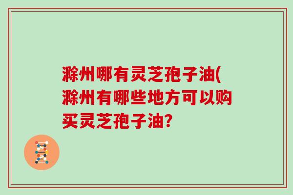 滁州哪有灵芝孢子油(滁州有哪些地方可以购买灵芝孢子油?