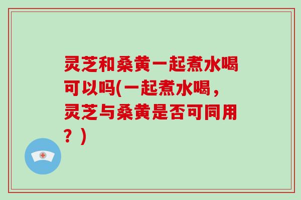 灵芝和桑黄一起煮水喝可以吗(一起煮水喝,灵芝与桑黄是否可同用?)