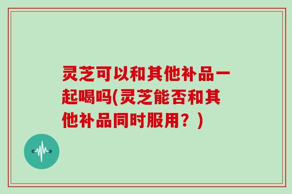 灵芝可以和其他补品一起喝吗(灵芝能否和其他补品同时服用?)