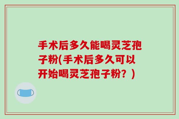 手术后多久能喝灵芝孢子粉(手术后多久可以开始喝灵芝孢子粉?)