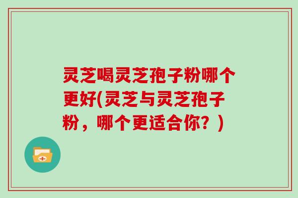 灵芝喝灵芝孢子粉哪个更好(灵芝与灵芝孢子粉,哪个更适合你?)