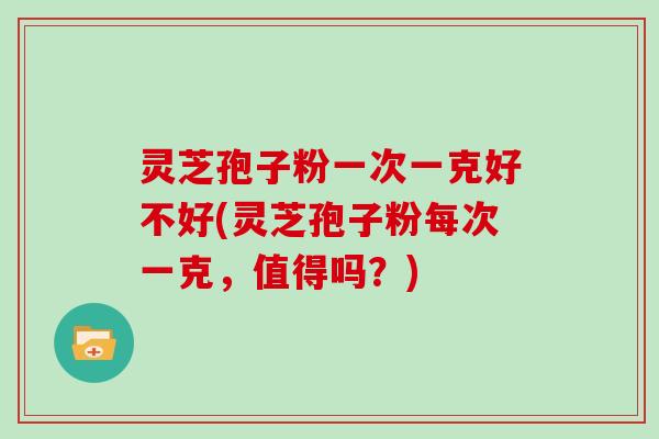 灵芝孢子粉一次一克好不好(灵芝孢子粉每次一克,值得吗?)