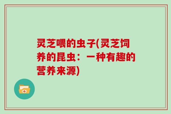 灵芝喂的虫子(灵芝饲养的昆虫:一种有趣的营养来源)