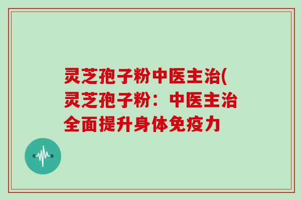 灵芝孢子粉中医主治(灵芝孢子粉:中医主治全面提升身体免疫力