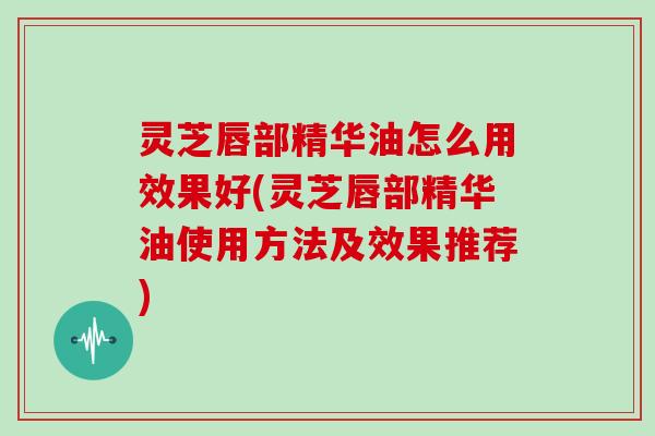 灵芝唇部精华油怎么用效果好(灵芝唇部精华油使用方法及效果推荐)