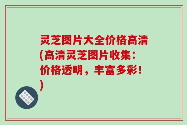 灵芝图片大全价格高清(高清灵芝图片收集:价格透明,丰富多彩!)