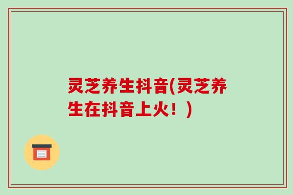 灵芝养生抖音(灵芝养生在抖音上火!)