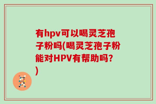 有hpv可以喝灵芝孢子粉吗(喝灵芝孢子粉能对HPV有帮助吗?)