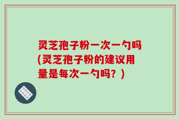 灵芝孢子粉一次一勺吗(灵芝孢子粉的建议用量是每次一勺吗?)