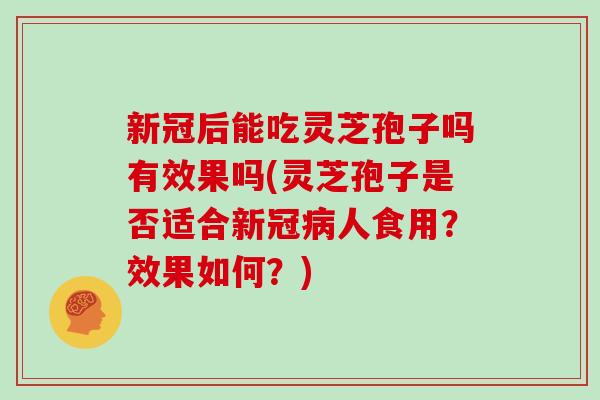 新冠后能吃灵芝孢子吗有效果吗(灵芝孢子是否适合新冠病人食用？效果如何？)