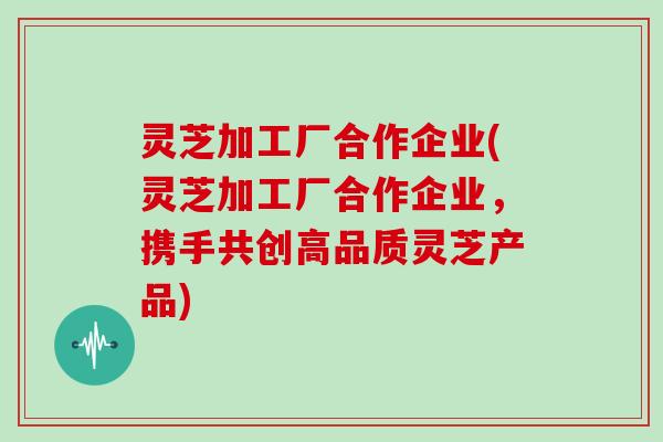 灵芝加工厂合作企业(灵芝加工厂合作企业,携手共创高品质灵芝产品)