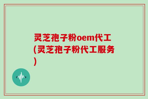 灵芝孢子粉oem代工(灵芝孢子粉代工服务)