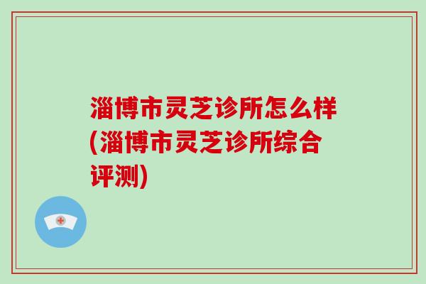 淄博市灵芝诊所怎么样(淄博市灵芝诊所综合评测)