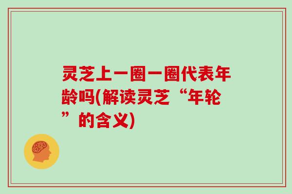灵芝上一圈一圈代表年龄吗(解读灵芝“年轮”的含义)