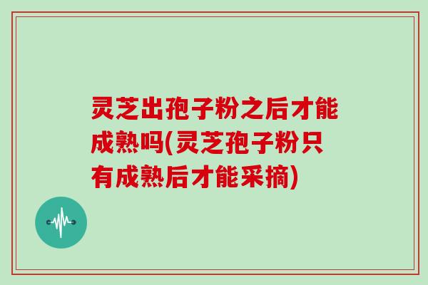 灵芝出孢子粉之后才能成熟吗(灵芝孢子粉只有成熟后才能采摘)