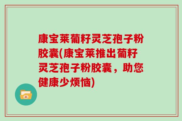 康宝莱葡籽灵芝孢子粉胶囊(康宝莱推出葡籽灵芝孢子粉胶囊，助您健康少烦恼)