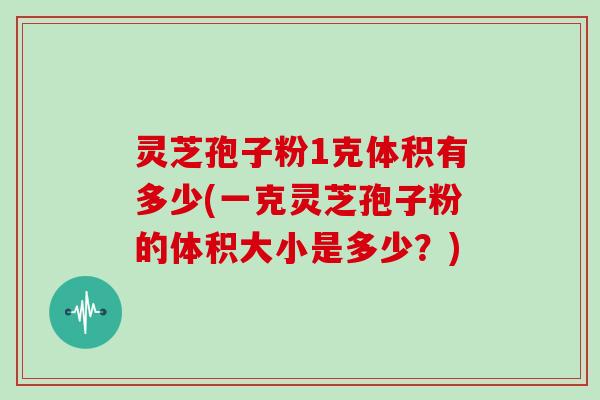 灵芝孢子粉1克体积有多少(一克灵芝孢子粉的体积大小是多少?)