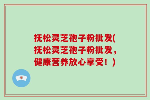 抚松灵芝孢子粉批发(抚松灵芝孢子粉批发,健康营养放心享受!)