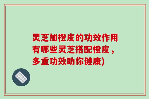 灵芝加橙皮的功效作用有哪些灵芝搭配橙皮,多重功效助你健康)
