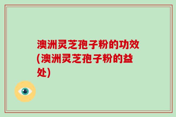 澳洲灵芝孢子粉的功效(澳洲灵芝孢子粉的益处)