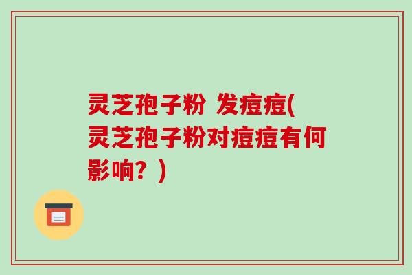 灵芝孢子粉 发痘痘(灵芝孢子粉对痘痘有何影响?)