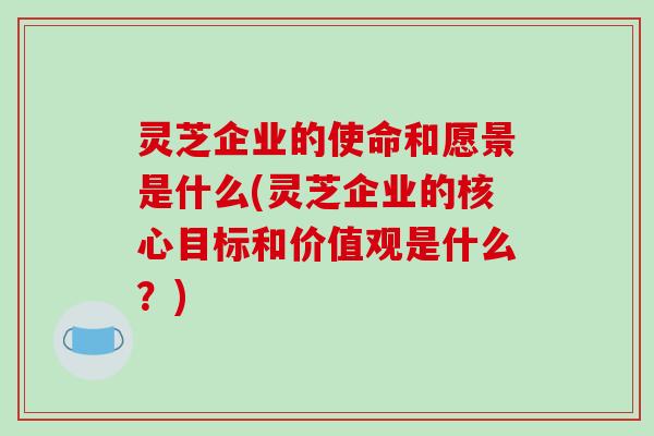 灵芝企业的使命和愿景是什么(灵芝企业的核心目标和价值观是什么?)