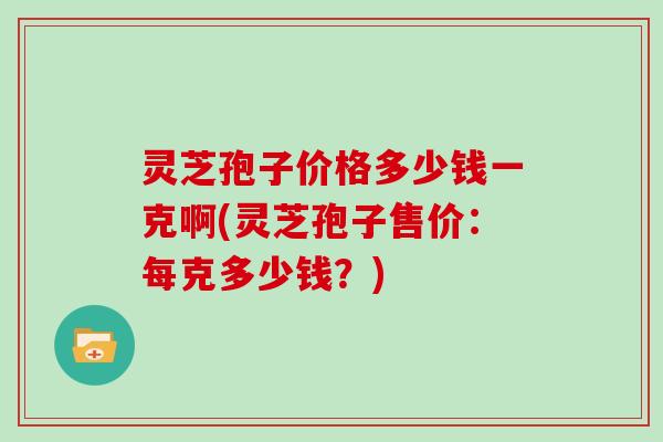 灵芝孢子价格多少钱一克啊(灵芝孢子售价:每克多少钱?)