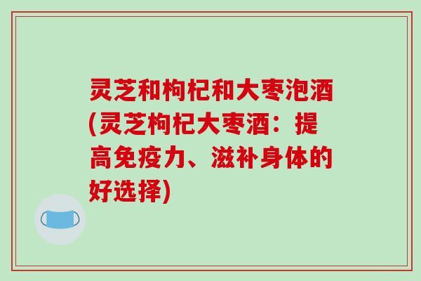 灵芝和枸杞和大枣泡酒(灵芝枸杞大枣酒:提高免疫力、滋补身体的好选择)