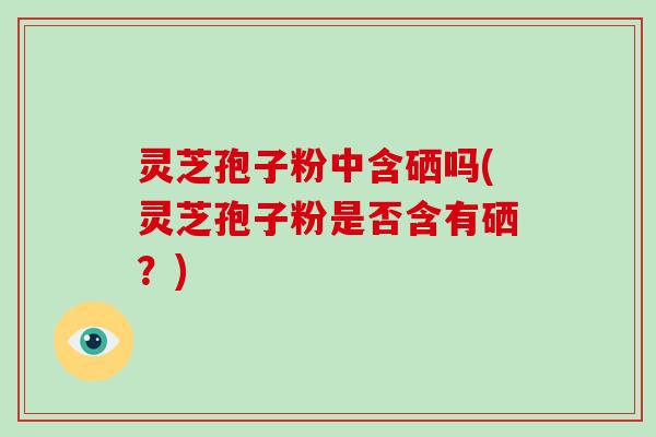 灵芝孢子粉中含硒吗(灵芝孢子粉是否含有硒?)