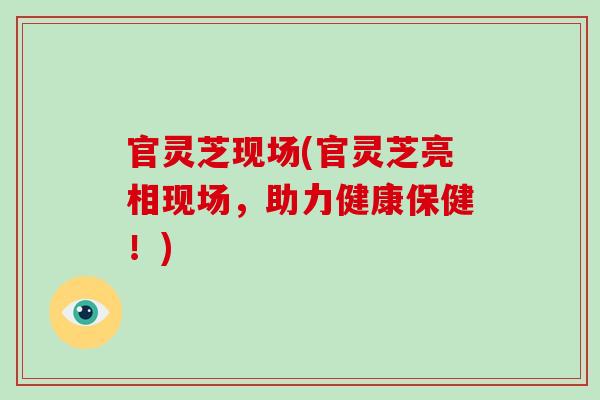 官灵芝现场(官灵芝亮相现场,助力健康保健!)
