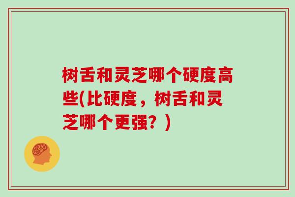 树舌和灵芝哪个硬度高些(比硬度,树舌和灵芝哪个更强?)
