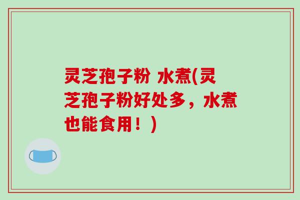 灵芝孢子粉 水煮(灵芝孢子粉好处多,水煮也能食用!)