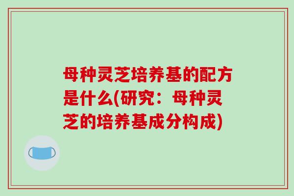 母种灵芝培养基的配方是什么(研究：母种灵芝的培养基成分构成)