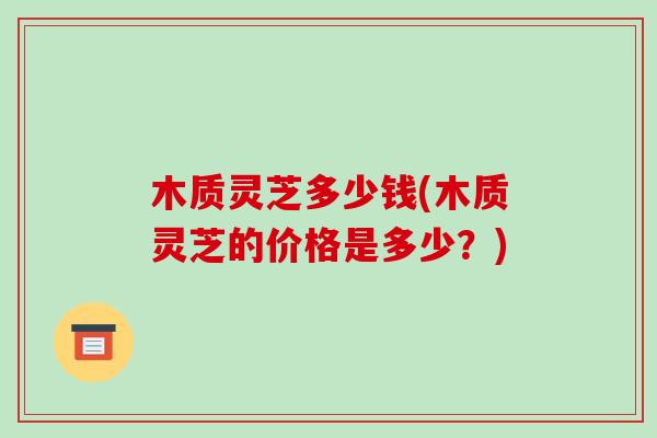 木质灵芝多少钱(木质灵芝的价格是多少？)