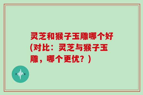 灵芝和猴子玉雕哪个好(对比:灵芝与猴子玉雕,哪个更优?)