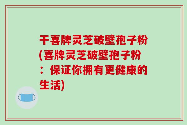 干喜牌灵芝破壁孢子粉(喜牌灵芝破壁孢子粉:保证你拥有更健康的生活)