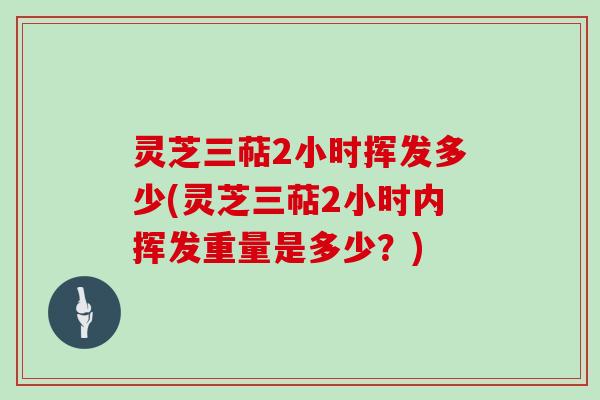 灵芝三萜2小时挥发多少(灵芝三萜2小时内挥发重量是多少?)