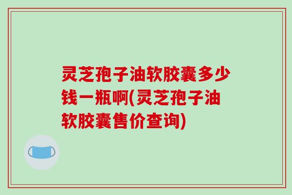 灵芝孢子油软胶囊多少钱一瓶啊(灵芝孢子油软胶囊售价查询)