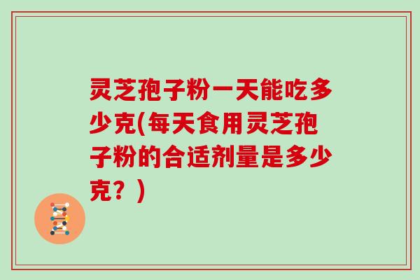 灵芝孢子粉一天能吃多少克(每天食用灵芝孢子粉的合适剂量是多少克?)