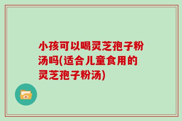 小孩可以喝灵芝孢子粉汤吗(适合儿童食用的灵芝孢子粉汤)