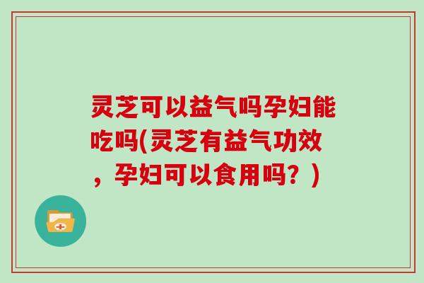 灵芝可以益气吗孕妇能吃吗(灵芝有益气功效，孕妇可以食用吗？)