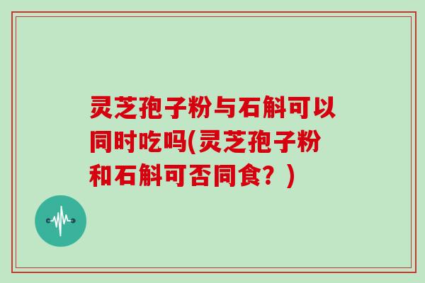 灵芝孢子粉与石斛可以同时吃吗(灵芝孢子粉和石斛可否同食？)
