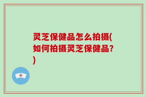 灵芝保健品怎么拍摄(如何拍摄灵芝保健品?)