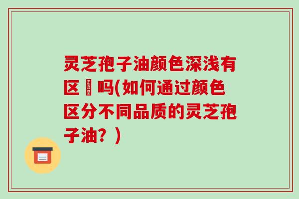 灵芝孢子油颜色深浅有区別吗(如何通过颜色区分不同品质的灵芝孢子油?)