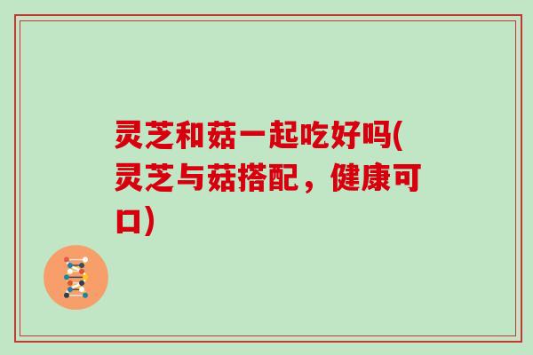 灵芝和菇一起吃好吗(灵芝与菇搭配,健康可口)