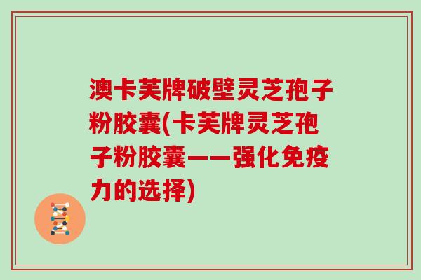 澳卡芙牌破壁灵芝孢子粉胶囊(卡芙牌灵芝孢子粉胶囊——强化免疫力的选择)